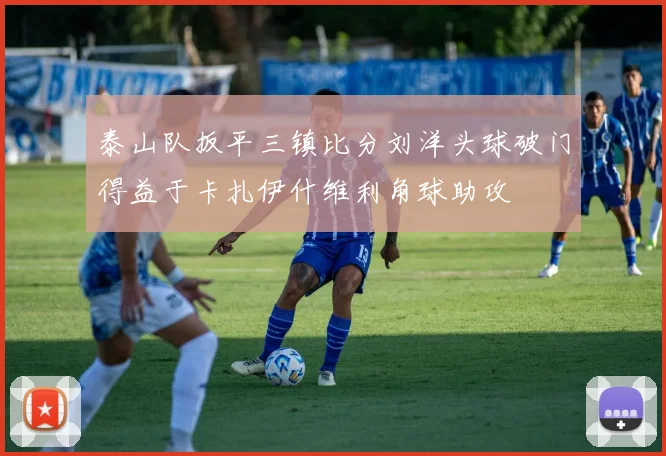 泰山队扳平三镇比分刘洋头球破门得益于卡扎伊什维利角球助攻